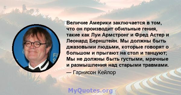 Величие Америки заключается в том, что он производит обильные гения, такие как Луи Армстронг и Фред Астер и Леонард Бернштейн. Мы должны быть джазовыми людьми, которые говорят о большом и прыгают на стол и танцуют; Мы