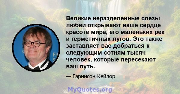 Великие неразделенные слезы любви открывают ваше сердце красоте мира, его маленьких рек и герметичных лугов. Это также заставляет вас добраться к следующим сотням тысяч человек, которые пересекают ваш путь.