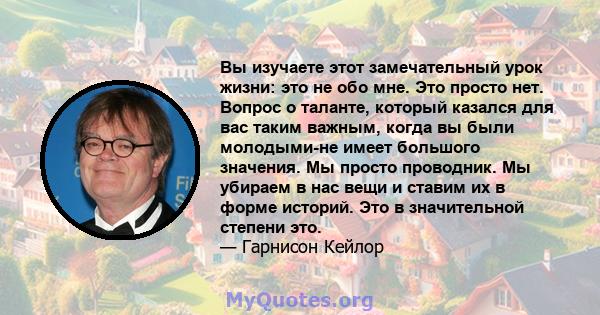 Вы изучаете этот замечательный урок жизни: это не обо мне. Это просто нет. Вопрос о таланте, который казался для вас таким важным, когда вы были молодыми-не имеет большого значения. Мы просто проводник. Мы убираем в нас 