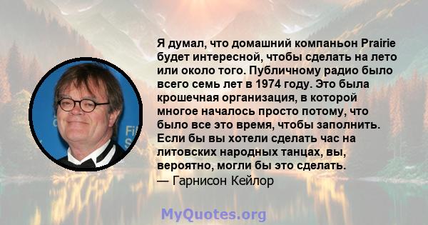 Я думал, что домашний компаньон Prairie будет интересной, чтобы сделать на лето или около того. Публичному радио было всего семь лет в 1974 году. Это была крошечная организация, в которой многое началось просто потому,