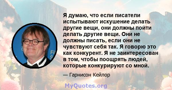 Я думаю, что если писатели испытывают искушение делать другие вещи, они должны пойти делать другие вещи. Они не должны писать, если они не чувствуют себя так. Я говорю это как конкурент. Я не заинтересован в том, чтобы