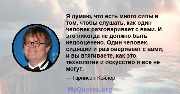 Я думаю, что есть много силы в том, чтобы слушать, как один человек разговаривает с вами. И это никогда не должно быть недооценено. Один человек, сидящий и разговаривает с вами, и вы втягиваете, как это технология и