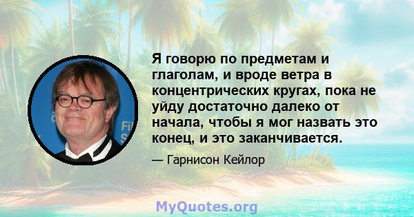 Я говорю по предметам и глаголам, и вроде ветра в концентрических кругах, пока не уйду достаточно далеко от начала, чтобы я мог назвать это конец, и это заканчивается.