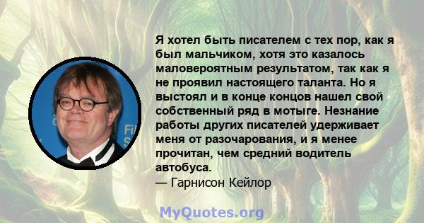 Я хотел быть писателем с тех пор, как я был мальчиком, хотя это казалось маловероятным результатом, так как я не проявил настоящего таланта. Но я выстоял и в конце концов нашел свой собственный ряд в мотыге. Незнание