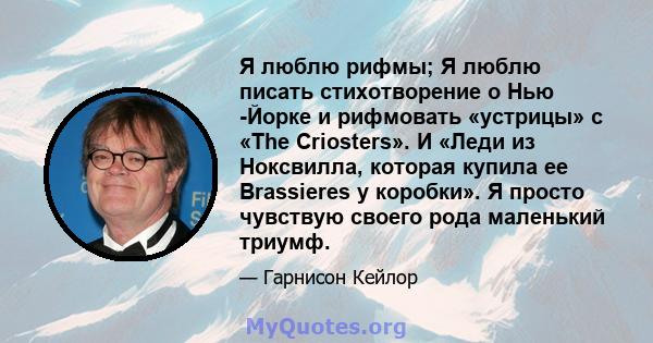 Я люблю рифмы; Я люблю писать стихотворение о Нью -Йорке и рифмовать «устрицы» с «The Criosters». И «Леди из Ноксвилла, которая купила ее Brassieres у коробки». Я просто чувствую своего рода маленький триумф.