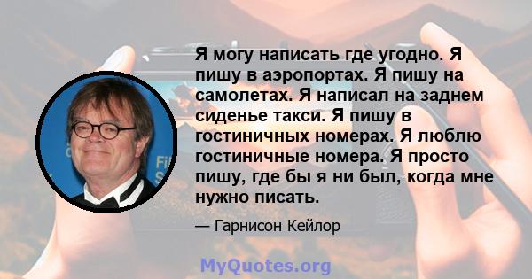 Я могу написать где угодно. Я пишу в аэропортах. Я пишу на самолетах. Я написал на заднем сиденье такси. Я пишу в гостиничных номерах. Я люблю гостиничные номера. Я просто пишу, где бы я ни был, когда мне нужно писать.