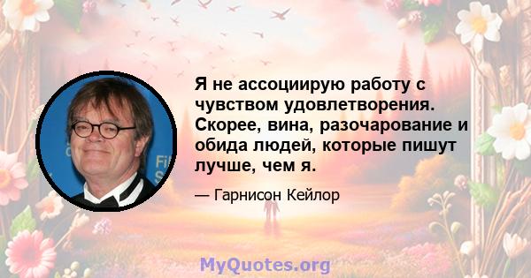 Я не ассоциирую работу с чувством удовлетворения. Скорее, вина, разочарование и обида людей, которые пишут лучше, чем я.