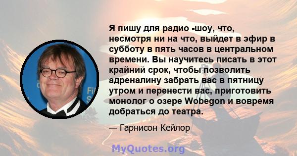 Я пишу для радио -шоу, что, несмотря ни на что, выйдет в эфир в субботу в пять часов в центральном времени. Вы научитесь писать в этот крайний срок, чтобы позволить адреналину забрать вас в пятницу утром и перенести