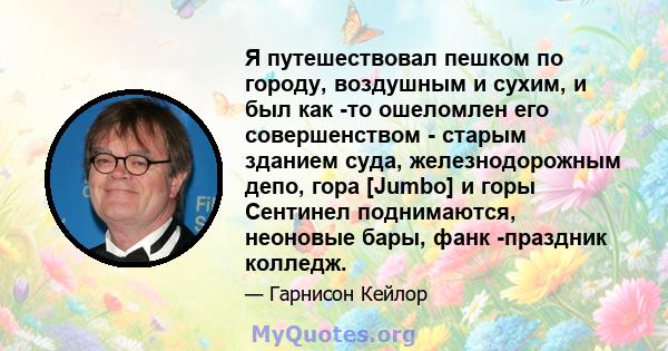 Я путешествовал пешком по городу, воздушным и сухим, и был как -то ошеломлен его совершенством - старым зданием суда, железнодорожным депо, гора [Jumbo] и горы Сентинел поднимаются, неоновые бары, фанк -праздник колледж.