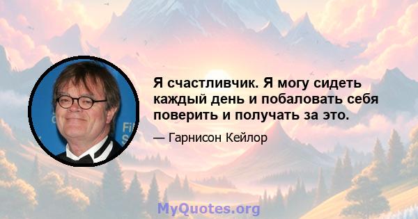 Я счастливчик. Я могу сидеть каждый день и побаловать себя поверить и получать за это.