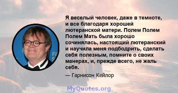 Я веселый человек, даже в темноте, и все благодаря хорошей лютеранской матери. Полем Полем Полем Мать была хорошо сочинялась, настоящий лютеранский и научила меня подбодрить, сделать себя полезным, помните о своих