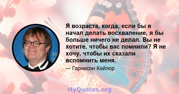 Я возраста, когда, если бы я начал делать восхваление, я бы больше ничего не делал. Вы не хотите, чтобы вас помнили? Я не хочу, чтобы их сказали вспомнить меня.