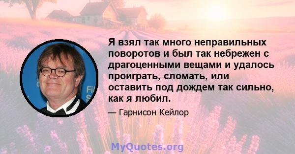 Я взял так много неправильных поворотов и был так небрежен с драгоценными вещами и удалось проиграть, сломать, или оставить под дождем так сильно, как я любил.