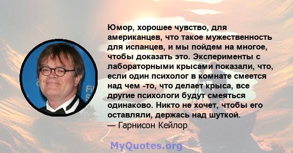 Юмор, хорошее чувство, для американцев, что такое мужественность для испанцев, и мы пойдем на многое, чтобы доказать это. Эксперименты с лабораторными крысами показали, что, если один психолог в комнате смеется над чем