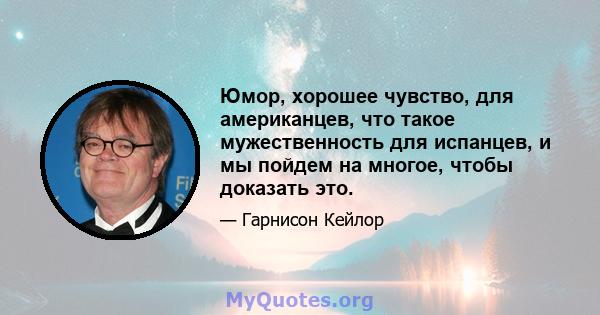 Юмор, хорошее чувство, для американцев, что такое мужественность для испанцев, и мы пойдем на многое, чтобы доказать это.