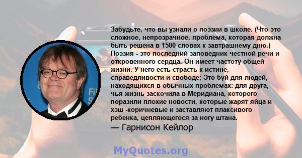 Забудьте, что вы узнали о поэзии в школе. (Что это сложное, непрозрачное, проблема, которая должна быть решена в 1500 словах к завтрашнему дню.) Поэзия - это последний заповедник честной речи и откровенного сердца. Он