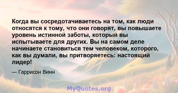 Когда вы сосредотачиваетесь на том, как люди относятся к тому, что они говорят, вы повышаете уровень истинной заботы, который вы испытываете для других. Вы на самом деле начинаете становиться тем человеком, которого,