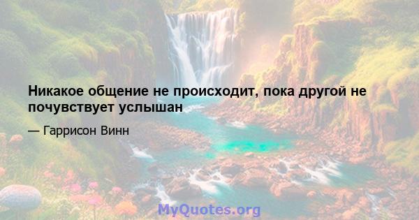 Никакое общение не происходит, пока другой не почувствует услышан