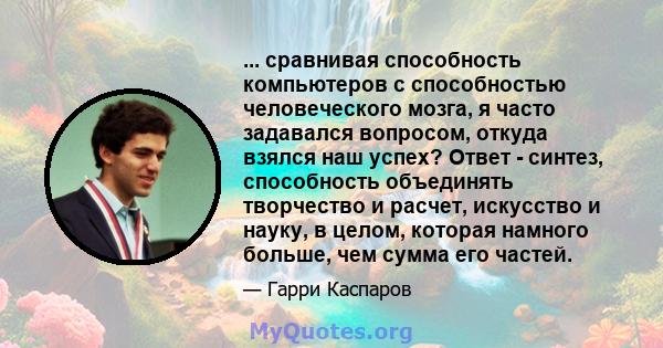 ... сравнивая способность компьютеров с способностью человеческого мозга, я часто задавался вопросом, откуда взялся наш успех? Ответ - синтез, способность объединять творчество и расчет, искусство и науку, в целом,