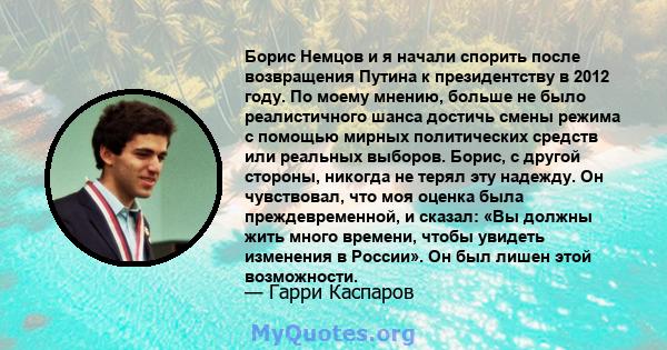 Борис Немцов и я начали спорить после возвращения Путина к президентству в 2012 году. По моему мнению, больше не было реалистичного шанса достичь смены режима с помощью мирных политических средств или реальных выборов.