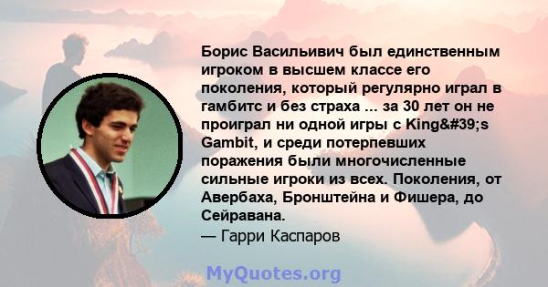 Борис Васильивич был единственным игроком в высшем классе его поколения, который регулярно играл в гамбитс и без страха ... за 30 лет он не проиграл ни одной игры с King's Gambit, и среди потерпевших поражения были