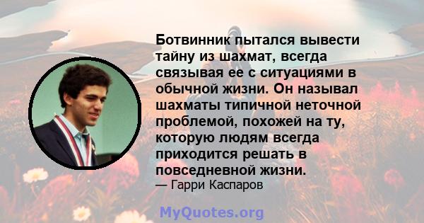 Ботвинник пытался вывести тайну из шахмат, всегда связывая ее с ситуациями в обычной жизни. Он называл шахматы типичной неточной проблемой, похожей на ту, которую людям всегда приходится решать в повседневной жизни.