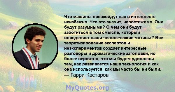 Что машины превзойдут нас в интеллекте, неизбежно. Что это значит, непостижимо. Они будут разумными? О чем они будут заботиться в том смысле, который определяет наши человеческие мотивы? Все теоретизирование экспертов и 