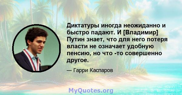 Диктатуры иногда неожиданно и быстро падают. И [Владимир] Путин знает, что для него потеря власти не означает удобную пенсию, но что -то совершенно другое.