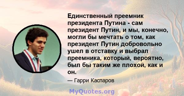 Единственный преемник президента Путина - сам президент Путин, и мы, конечно, могли бы мечтать о том, как президент Путин добровольно ушел в отставку и выбрал преемника, который, вероятно, был бы таким же плохой, как и