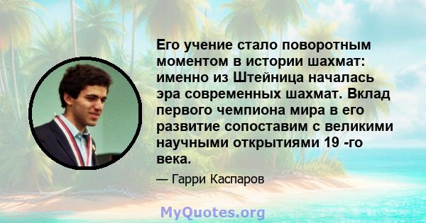 Его учение стало поворотным моментом в истории шахмат: именно из Штейница началась эра современных шахмат. Вклад первого чемпиона мира в его развитие сопоставим с великими научными открытиями 19 -го века.