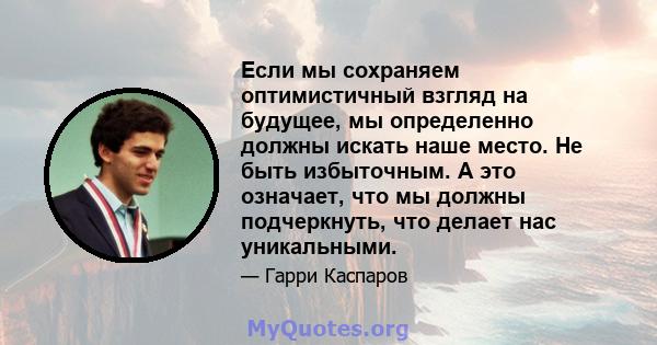 Если мы сохраняем оптимистичный взгляд на будущее, мы определенно должны искать наше место. Не быть избыточным. А это означает, что мы должны подчеркнуть, что делает нас уникальными.