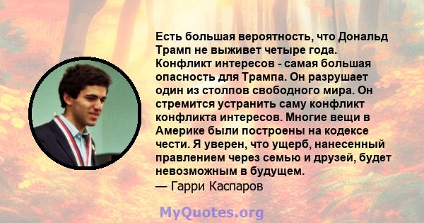 Есть большая вероятность, что Дональд Трамп не выживет четыре года. Конфликт интересов - самая большая опасность для Трампа. Он разрушает один из столпов свободного мира. Он стремится устранить саму конфликт конфликта