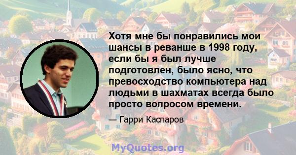 Хотя мне бы понравились мои шансы в реванше в 1998 году, если бы я был лучше подготовлен, было ясно, что превосходство компьютера над людьми в шахматах всегда было просто вопросом времени.