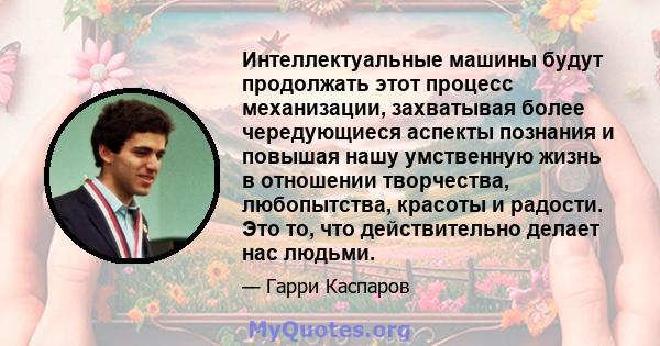 Интеллектуальные машины будут продолжать этот процесс механизации, захватывая более чередующиеся аспекты познания и повышая нашу умственную жизнь в отношении творчества, любопытства, красоты и радости. Это то, что