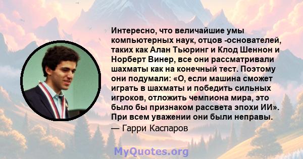 Интересно, что величайшие умы компьютерных наук, отцов -основателей, таких как Алан Тьюринг и Клод Шеннон и Норберт Винер, все они рассматривали шахматы как на конечный тест. Поэтому они подумали: «О, если машина сможет 