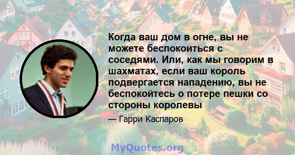 Когда ваш дом в огне, вы не можете беспокоиться с соседями. Или, как мы говорим в шахматах, если ваш король подвергается нападению, вы не беспокойтесь о потере пешки со стороны королевы