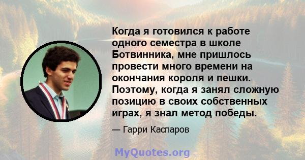 Когда я готовился к работе одного семестра в школе Ботвинника, мне пришлось провести много времени на окончания короля и пешки. Поэтому, когда я занял сложную позицию в своих собственных играх, я знал метод победы.