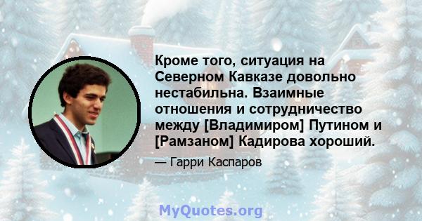 Кроме того, ситуация на Северном Кавказе довольно нестабильна. Взаимные отношения и сотрудничество между [Владимиром] Путином и [Рамзаном] Кадирова хороший.