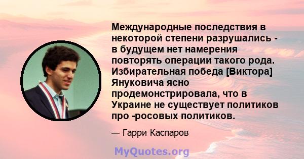 Международные последствия в некоторой степени разрушались - в будущем нет намерения повторять операции такого рода. Избирательная победа [Виктора] Януковича ясно продемонстрировала, что в Украине не существует политиков 