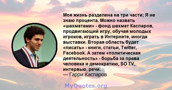 Моя жизнь разделена на три части; Я не знаю процента. Можно назвать «шахматами» - фонд шахмат Каспаров, продвигающий игру, обучая молодых игроков, играть в Интернете, иногда выставки. Вторая область будет «писать» -