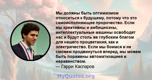 Мы должны быть оптимизмом относиться к будущему, потому что это самоисполняющее пророчество. Если мы креативны и амбициозны, интеллектуальные машины освободят нас и будут столь же глубоким благом для нашего процветания, 