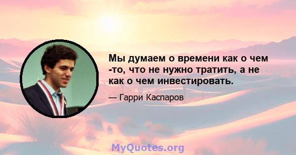 Мы думаем о времени как о чем -то, что не нужно тратить, а не как о чем инвестировать.