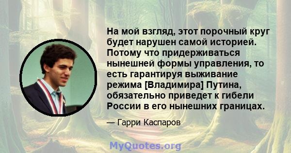 На мой взгляд, этот порочный круг будет нарушен самой историей. Потому что придерживаться нынешней формы управления, то есть гарантируя выживание режима [Владимира] Путина, обязательно приведет к гибели России в его