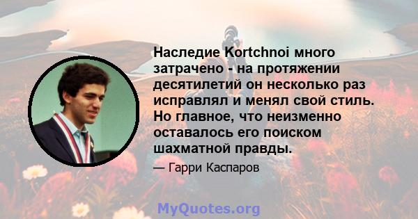 Наследие Kortchnoi много затрачено - на протяжении десятилетий он несколько раз исправлял и менял свой стиль. Но главное, что неизменно оставалось его поиском шахматной правды.