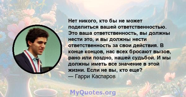 Нет никого, кто бы не может поделиться вашей ответственностью. Это ваша ответственность, вы должны нести это, и вы должны нести ответственность за свои действия. В конце концов, нас всех бросают вызов, рано или поздно,