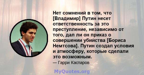 Нет сомнений в том, что [Владимир] Путин несет ответственность за это преступление, независимо от того, дал ли он приказ о совершении убийства [Бориса Немтсова]. Путин создал условия и атмосферу, которые сделали это