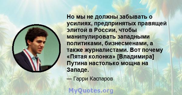 Но мы не должны забывать о усилиях, предпринятых правящей элитой в России, чтобы манипулировать западными политиками, бизнесменами, а также журналистами. Вот почему «Пятая колонка» [Владимира] Путина настолько мощна на