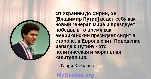 От Украины до Сирии, он [Владимир Путин] ведет себя как новый генерал мира и празднует победы, в то время как американский президент сидит в стороне, а Европа спит. Поведение Запада к Путину - это политическая и