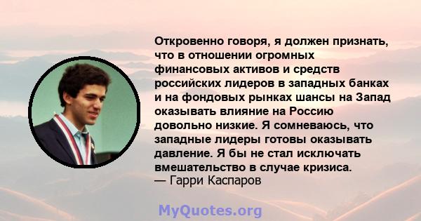 Откровенно говоря, я должен признать, что в отношении огромных финансовых активов и средств российских лидеров в западных банках и на фондовых рынках шансы на Запад оказывать влияние на Россию довольно низкие. Я