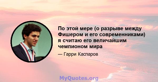 По этой мере (о разрыве между Фишером и его современниками) я считаю его величайшим чемпионом мира